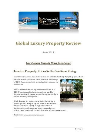 1 | P a g e
Global Luxury Property Review
June 2013
Latest Luxury Property News from Europe
London Property Prices Set to Continue Rising
Over the next decade new build homes in Lambeth, Finsbury Park, Shepherds Bush
and Shoreditch in London could be worth an average
of £2,000 per square foot, according to new research
from CBRE.
The London residential experts estimate that the
£2,000 per square foot average pricing band for
developments will spread across the capital city by a
kilometre every three years.
‘High demand for luxury property in the capital is
pushing the £2,000 per square foot band outwards.
There is a limited supply of high end homes in
London, and new homes are being snapped up at
record rates,’ said Mark Collins, chairman of CBRE Residential.
Read more: www.propertywire.com
 