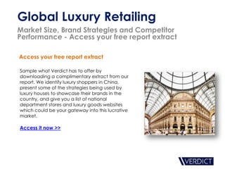 Global Luxury Retailing
Market Size, Brand Strategies and Competitor
Performance - Access your free report extract

Access your free report extract

Sample what Verdict has to offer by
downloading a complimentary extract from our
report. We identify luxury shoppers in China,
present some of the strategies being used by
luxury houses to showcase their brands in the
country, and give you a list of national
department stores and luxury goods websites
which could be your gateway into this lucrative
market.

Access it now >>
 