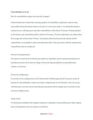 Clasificación: Pública
Vulnerabilidades en la red
How do vulnerabilities expose your network to danger?
Cybercriminals have realized the monetary payback of vulnerability exploitation, and now they
successfully attack the Internet almost every day. In a University study, it was found that attackers
scanned servers with open ports and other vulnerabilities within about 23 minutes of being attached
to the Internet, and vulnerability probes started in 56 minutes. The first exploitation was made within
the average time of fewer than 19 hours. Any business that doesn't proactively identify and fix
vulnerabilities is susceptible to abuse and information theft. They also need to identify and prioritize
vulnerabilities that are at high risk.
Errores en la programacion
Esto genera la mayoria de las brechas que pueden ser explotadas, que los atacantes permanecen en
constante escrutinio de las línea de código en busca de bugs que podrían ser aprochados para
vulnerar un software
Errores de configuracion
Los errores en las configuraciones de las herramientas tambien juega una de las mayors causas de
brechas de vulnerabilidades, siendo estas malas configuraciones en los firewalls o antivirus ya que
solo basta que se de click aun url infectado para que pueda infectar equipos que no cuentan con las
correctas configuraciones.
Attack Trend
Si información confidencial de cualquier empresa es explotada es muy probable que el daño impacte
tanto a la repoutacion como los aspectos económicos
 