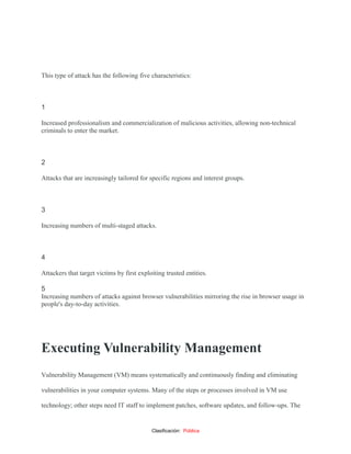 Clasificación: Pública
This type of attack has the following five characteristics:
 1
1
Increased professionalism and commercialization of malicious activities, allowing non-technical
criminals to enter the market.
 2
2
Attacks that are increasingly tailored for specific regions and interest groups.
 3
3
Increasing numbers of multi-staged attacks.
 4
4
Attackers that target victims by first exploiting trusted entities.
 5
5
Increasing numbers of attacks against browser vulnerabilities mirroring the rise in browser usage in
people's day-to-day activities.
Executing Vulnerability Management
Vulnerability Management (VM) means systematically and continuously finding and eliminating
vulnerabilities in your computer systems. Many of the steps or processes involved in VM use
technology; other steps need IT staff to implement patches, software updates, and follow-ups. The
 