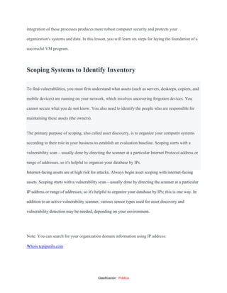 Clasificación: Pública
integration of these processes produces more robust computer security and protects your
organization's systems and data. In this lesson, you will learn six steps for laying the foundation of a
successful VM program.
Scoping Systems to Identify Inventory
To find vulnerabilities, you must first understand what assets (such as servers, desktops, copiers, and
mobile devices) are running on your network, which involves uncovering forgotten devices. You
cannot secure what you do not know. You also need to identify the people who are responsible for
maintaining these assets (the owners).
The primary purpose of scoping, also called asset discovery, is to organize your computer systems
according to their role in your business to establish an evaluation baseline. Scoping starts with a
vulnerability scan – usually done by directing the scanner at a particular Internet Protocol address or
range of addresses, so it's helpful to organize your database by IPs.
Internet-facing assets are at high risk for attacks. Always begin asset scoping with internet-facing
assets. Scoping starts with a vulnerability scan—usually done by directing the scanner at a particular
IP address or range of addresses, so it's helpful to organize your database by IPs; this is one way. In
addition to an active vulnerability scanner, various sensor types used for asset discovery and
vulnerability detection may be needed, depending on your environment.
Note: You can search for your organization domain information using IP address:
Whois tcpiputils.com
 