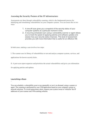 Clasificación: Pública
Assessing the Security Posture of the IT infrastructure
Assessments are done through vulnerability scanning, which is the fundamental process for
identifying and remediating vulnerabilities on your computer systems. You can assess this in two
ways:
1. A one-off scan gives you a snapshot of the security status of your
computer systems at a particular moment in time.
2. A recurring scheduled scan using a vulnerability scanner or agent allows
you to track the speed of applying patches and software updates and
assess how your security status improves. This level of assessment
provides you with more information that is useful for an effective VM.
In both cases, making a scan involves two steps:
I. The scanner uses its library of vulnerabilities to test and analyze computer systems, services, and
applications for known security holes.
II. A post-scan report organizes and prioritizes the actual vulnerabilities and gives you information
for applying patches and updates.
Launching a Scan
–
You can schedule a vulnerability scan to run repeatedly or run it on demand, using a scanner or
agent. The scanning is performed by your VM application based on your computer system or
network selection. To avoid unnecessary alerts, request your system owner to 'whitelist' the IP
addresses of your scanner and VM scanning solution.
 