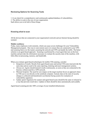 Clasificación: Pública
Reviewing Options for Scanning Tools
–
1. It can check for a comprehensive and continuously updated database of vulnerabilities.
2. The ability to scale to the size of your organization.
SaaS allows you to do both of these things.
Knowing what to scan
–
All the devices that are connected to your organization's network and are Internet facing should be
scanned.
Mobile workforce
Today, many employees work remotely, which can cause severe challenges for your Vulnerability
Management program. One way to scan remote users is to ensure they are connected to your VPN
and scanning them over the tunnel, assuming the network and VPN can handle the traffic. The better
solution is an agent-based approach. Scanning is performed by a local agent that runs on the host
machine and provides the information necessary to evaluate the security state of the machine, with
little effect on processing, memory, and bandwidth.
When you evaluate agent-based technologies for mobile VM scanning, consider:
 Integration of results: Results from agent-based scans and normal VM scans must provide the
same data and are used in the same reporting, ticketing and asset management systems.
 Always-on: Agents should transmit results continuously, as soon as they are connected to the
Internet, without need for a VPN network.
 Minimal footprint: The need for zero impact on the target machine favors an approach where
no VM scan is run directly on the notebook computer. Instead, data on the state of security
changes is collected and transferred to an Internet-facing system for evaluation of
vulnerability signatures.
 Update speed: Signatures for scanner and agent-based scans should be the same or released in
a way that prevents result skew. Updates to them should be done automatically and scalable.
Agent-based scanning provide 100% coverage of your installed infrastructure.
 