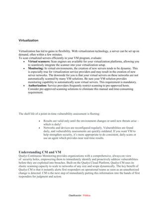 Clasificación: Pública
Virtualization
–
Virtualization has led to gains in flexibility. With virtualization technology, a server can be set up on
demand, often within a few minutes.
To scan virtualized servers efficiently in your VM program, evaluate:
 Virtual scanners: Scan engines are available for your virtualization platforms, allowing you
to seamlessly integrate the scanner into your virtualization setup.
 Monitoring: In virtual environments, the creation of new servers tends to be dynamic. This
is especially true for virtualization service providers and may result in the creation of new
server networks. The downside for you is that your virtual servers on these networks are not
automatically scanned by many VM solutions. Be sure your VM solution provides
monitoring capability to automatically scan virtual servers. This requirement is mandatory.
 Authorization: Service providers frequently restrict scanning to pre-approved hosts.
Consider pre-approved scanning solutions to eliminate this manual and time-consuming
requirement.
The shelf life of a point-in-time vulnerability assessment is fleeting:
 Results are valid only until the environment changes or until new threats arise –
which is daily!
 Networks and devices are reconfigured regularly. Vulnerabilities are found
daily, and vulnerability assessments are quickly outdated. If you want VM to
help strengthen security, it’s more appropriate to do consistent, daily scans or
use an agent which provides near real-time results.
Understanding CM and VM
Qualys Continuous Monitoring provides organizations with a comprehensive, always‐on view
of security holes, empowering them to immediately identify and proactively address vulnerabilities
before they are exploited into breaches. Built on the Qualys Cloud Platform, Qualys CM uses its
elastic scanning capacity to scale to networks of any size and scope dynamically. The key benefit of
Qualys CM is that it instantly alerts first responders on operational teams as soon as an unauthorized
change is detected. CM is the next step of immediately putting this information into the hands of first
responders for judgment and action.
 