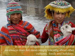 In an era of ubiquitous interconnection, global
awareness does not mean simply learning about other
cultures, foods and holidays.
ScottMcLeod
 