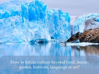 How to infuse culture beyond food, music,
games, festivals, language or art?
 