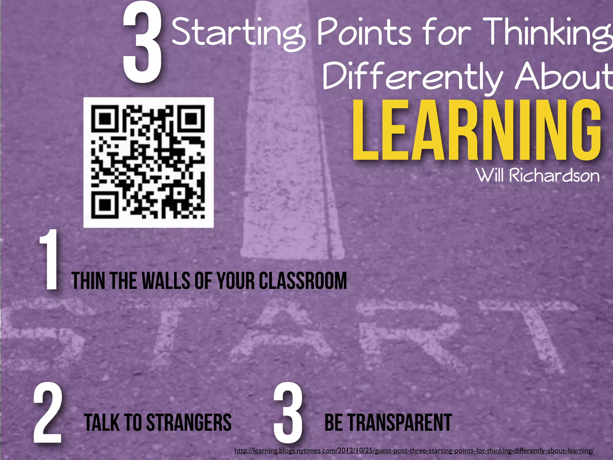 3 Starting Points for Thinking 
Differently About 
Learning 
Will Richardson 
Thin the Walls of Your Classroom 1 
2 3 
Talk to Strangers Be Transparent 
http://learning.blogs.nytimes.com/2012/10/25/guest-post-three-starting-points-for-thinking-differently-about-learning/ 
 