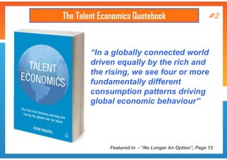 The Talent Economics Quotebook

#2

“In a globally connected world
driven equally by the rich and
the rising, we see four or more
fundamentally different
consumption patterns driving
global economic behaviour”

Featured in - “No Longer An Option”, Page 13

 