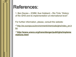 RReeffeerreenncceess:: 
1. Ben Davies – ICMM, Sue Hubbard – Rio Tinto “History 
of the GHS and its implementation at international level”. 
For further information, please, consult the website: 
http://ec.europa.eu/environment/chemicals/ghs/index_en.h 
tm 
http://www.unece.org/trans/danger/publi/ghs/impleme 
ntatione.html 
 