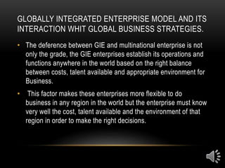 GLOBALLY INTEGRATED ENTERPRISE MODEL AND ITS
INTERACTION WHIT GLOBAL BUSINESS STRATEGIES.
• The deference between GIE and multinational enterprise is not
only the grade, the GIE enterprises establish its operations and
functions anywhere in the world based on the right balance
between costs, talent available and appropriate environment for
Business.
• This factor makes these enterprises more flexible to do
business in any region in the world but the enterprise must know
very well the cost, talent available and the environment of that
region in order to make the right decisions.
 