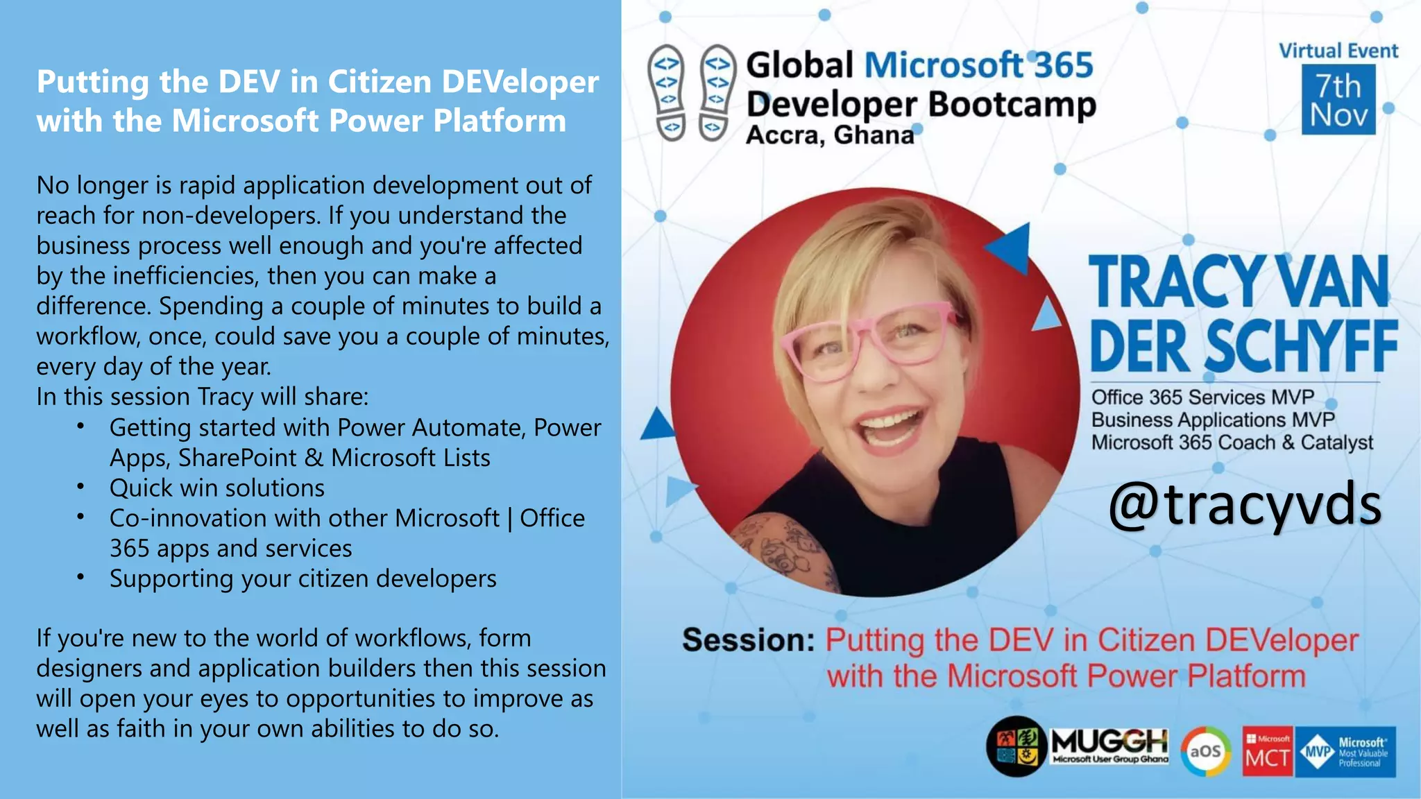 Putting the DEV in Citizen DEVeloper
with the Microsoft Power Platform
No longer is rapid application development out of
reach for non-developers. If you understand the
business process well enough and you're affected
by the inefficiencies, then you can make a
difference. Spending a couple of minutes to build a
workflow, once, could save you a couple of minutes,
every day of the year.
In this session Tracy will share:
• Getting started with Power Automate, Power
Apps, SharePoint & Microsoft Lists
• Quick win solutions
• Co-innovation with other Microsoft | Office
365 apps and services
• Supporting your citizen developers
If you're new to the world of workflows, form
designers and application builders then this session
will open your eyes to opportunities to improve as
well as faith in your own abilities to do so.
@tracyvds
 