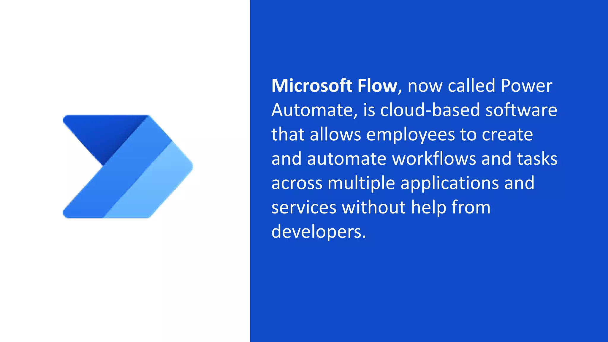 Microsoft Flow, now called Power
Automate, is cloud-based software
that allows employees to create
and automate workflows and tasks
across multiple applications and
services without help from
developers.
 
