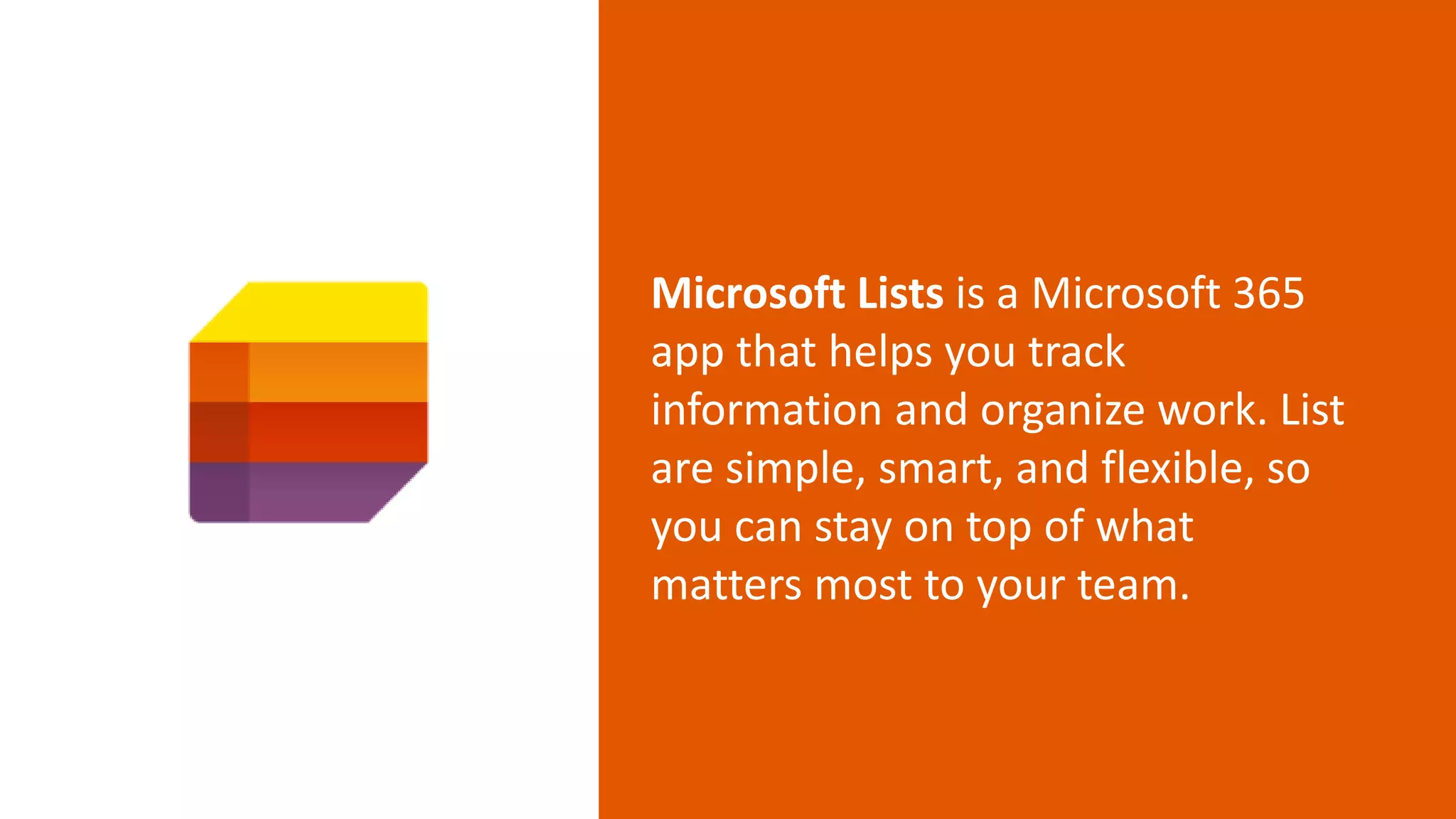 Microsoft Lists is a Microsoft 365
app that helps you track
information and organize work. List
are simple, smart, and flexible, so
you can stay on top of what
matters most to your team.
 