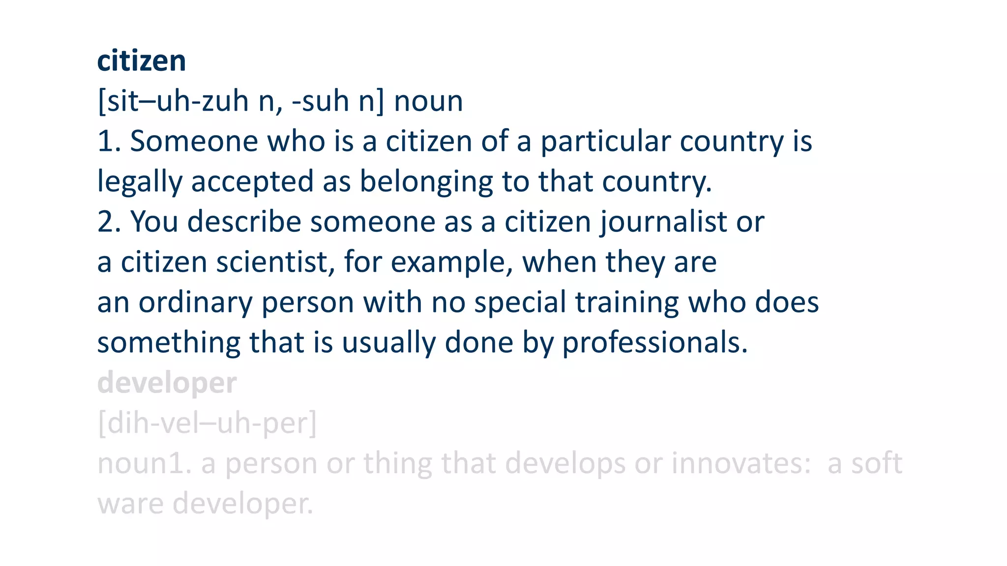 citizen
[sit–uh-zuh n, -suh n] noun
1. Someone who is a citizen of a particular country is
legally accepted as belonging to that country.
2. You describe someone as a citizen journalist or
a citizen scientist, for example, when they are
an ordinary person with no special training who does
something that is usually done by professionals.
developer
[dih-vel–uh-per]
noun1. a person or thing that develops or innovates: a soft
ware developer.
 