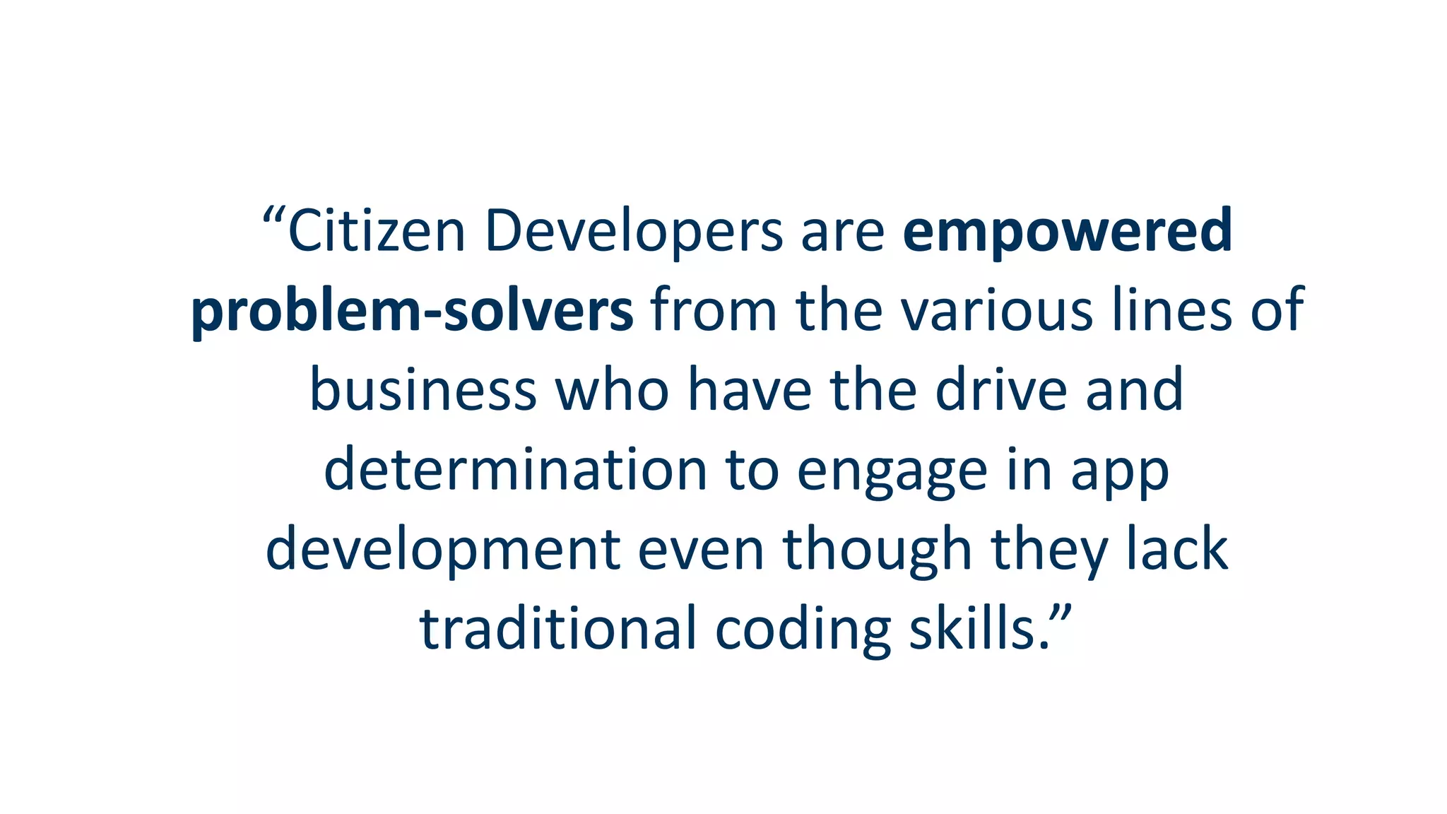 “Citizen Developers are empowered
problem-solvers from the various lines of
business who have the drive and
determination to engage in app
development even though they lack
traditional coding skills.”
 