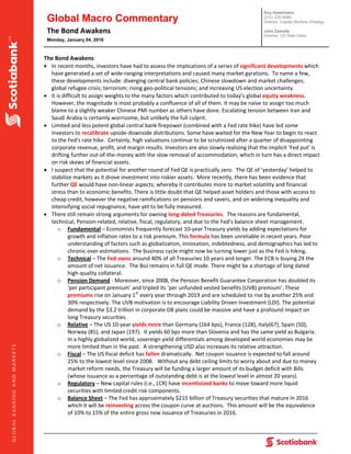 Global Macro Commentary
The Bond Awakens 
Monday, January 04, 2016
Guy Haselmann
(212) 225-6686
Director, Capital Markets Strategy
John Zawada
Director, US Rate Sales
     
 
 
The Bond Awakens 
 In recent months, investors have had to assess the implications of a series of significant developments which 
have generated a set of wide‐ranging interpretations and caused many market gyrations.  To name a few, 
these developments include: diverging central bank policies; Chinese slowdown and market challenges; 
global refugee crisis; terrorism; rising geo‐political tensions; and increasing US election uncertainty.   
 It is difficult to assign weights to the many factors which contributed to today’s global equity weakness.  
However, the magnitude is most probably a confluence of all of them. It may be naïve to assign too much 
blame to a slightly weaker Chinese PMI number as others have done. Escalating tension between Iran and 
Saudi Arabia is certainly worrisome, but unlikely the full culprit.   
 Limited and less potent global central bank firepower (combined with a Fed rate hike) have led some 
investors to recalibrate upside‐downside distributions. Some have waited for the New Year to begin to react 
to the Fed’s rate hike.  Certainly, high valuations continue to be scrutinized after a quarter of disappointing 
corporate revenue, profit, and margin results. Investors are also slowly realizing that the implicit ‘Fed put’ is 
drifting further out‐of‐the‐money with the slow removal of accommodation; which in turn has a direct impact 
on risk skews of financial assets.  
 I suspect that the potential for another round of Fed QE is practically zero.  The QE of ‘yesterday’ helped to 
stabilize markets as it drove investment into riskier assets.  More recently, there has been evidence that 
further QE would have non‐linear aspects, whereby it contributes more to market volatility and financial 
stress than to economic benefits. There is little doubt that QE helped asset holders and those with access to 
cheap credit, however the negative ramifications on pensions and savers, and on widening inequality and 
intensifying social repugnance, have yet to be fully measured.  
 There still remain strong arguments for owning long‐dated Treasuries.  The reasons are fundamental, 
technical, Pension‐related, relative, fiscal, regulatory, and due to the Fed’s balance sheet management.   
o Fundamental – Economists frequently forecast 10‐year Treasury yields by adding expectations for 
growth and inflation rates to a risk premium. This formula has been unreliable in recent years. Poor 
understanding of factors such as globalization, innovation, indebtedness, and demographics has led to 
chronic over‐estimations.  The business cycle might now be turning lower just as the Fed is hiking. 
o Technical – The Fed owns around 40% of all Treasuries 10 years and longer. The ECB is buying 2X the 
amount of net issuance.  The BoJ remains in full QE mode. There might be a shortage of long dated 
high‐quality collateral.   
o Pension Demand ‐ Moreover, since 2008, the Pension Benefit Guarantee Corporation has doubled its 
‘per participant premium’ and tripled its ‘per unfunded vested benefits (UVB) premium’. These 
premiums rise on January 1st
 every year through 2019 and are scheduled to rise by another 25% and 
30% respectively. The UVB motivation is to encourage Liability Driven Investment (LDI). The potential 
demand by the $3.2 trillion in corporate DB plans could be massive and have a profound impact on 
long Treasury securities. 
o Relative – The US 10‐year yields more than Germany (164 bps), France (128), Italy(67), Spain (50), 
Norway (85), and Japan (197).  It yields 60 bps more than Slovenia and has the same yield as Bulgaria.  
In a highly globalized world, sovereign yield differentials among developed world economies may be 
more limited than in the past.  A strengthening USD also increases its relative attraction. 
o Fiscal – The US fiscal deficit has fallen dramatically.  Net coupon issuance is expected to fall around 
25% to the lowest level since 2008.   Without any debt ceiling limits to worry about and due to money 
market reform needs, the Treasury will be funding a larger amount of its budget deficit with Bills 
(whose issuance as a percentage of outstanding debt is at the lowest level in almost 20 years).   
o Regulatory – New capital rules (i.e., LCR) have incentivized banks to move toward more liquid 
securities with limited credit risk components.   
o Balance Sheet – The Fed has approximately $215 billion of Treasury securities that mature in 2016 
which it will be reinvesting across the coupon curve at auctions.  This amount will be the equivalence 
of 10% to 15% of the entire gross new issuance of Treasuries in 2016.  
 