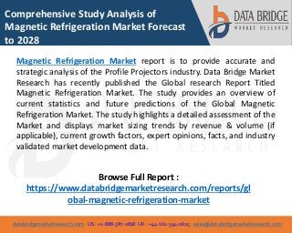 databridgemarketresearch.com US : +1-888-387-2818 UK : +44-161-394-0625 sales@databridgemarketresearch.com
1
Comprehensive Study Analysis of
Magnetic Refrigeration Market Forecast
to 2028
Magnetic Refrigeration Market report is to provide accurate and
strategic analysis of the Profile Projectors industry. Data Bridge Market
Research has recently published the Global research Report Titled
Magnetic Refrigeration Market. The study provides an overview of
current statistics and future predictions of the Global Magnetic
Refrigeration Market. The study highlights a detailed assessment of the
Market and displays market sizing trends by revenue & volume (if
applicable), current growth factors, expert opinions, facts, and industry
validated market development data.
Browse Full Report :
https://www.databridgemarketresearch.com/reports/gl
obal-magnetic-refrigeration-market
 