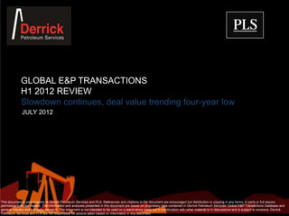 GLOBAL E&P TRANSACTIONS
             H1 2012 REVIEW
             Slowdown continues, deal value trending four-year low
              JULY 2012




This document is joint property of Derrick Petroleum Services and PLS. References and citations to the document are encouraged but distribution or copying in any forms, in parts or full require
permission from the owners. The information and analyses presented in this document are based on proprietary data contained in Derrick Petroleum Services’ Global E&P Transactions Database and
general industry and company research. The document is not intended to be used on a stand-alone basis but in combination with other material or in discussions and is subject to revisions. Derrick
Petroleum Services and PLS are not responsible for actions taken based on information in this document.
 