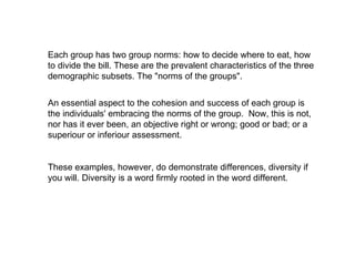 Each group has two group norms: how to decide where to eat, how to divide the bill. These are the prevalent characteristics of the three demographic subsets. The "norms of the groups". An essential aspect to the cohesion and success of each group is the individuals' embracing the norms of the group.  Now, this is not, nor has it ever been, an objective right or wrong; good or bad; or a superiour or inferiour assessment. These examples, however, do demonstrate differences, diversity if you will. Diversity is a word firmly rooted in the word different.  