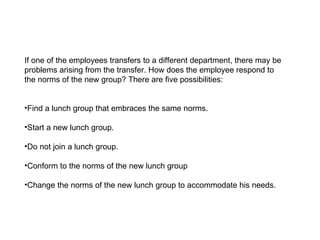 If one of the employees transfers to a different department, there may be problems arising from the transfer. How does the employee respond to the norms of the new group? There are five possibilities: Find a lunch group that embraces the same norms. Start a new lunch group. Do not join a lunch group.  Conform to the norms of the new lunch group Change the norms of the new lunch group to accommodate his needs. 
