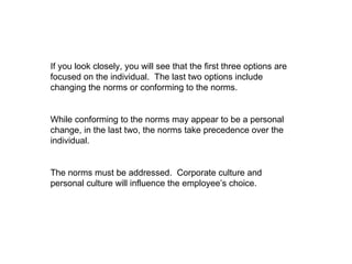 If you look closely, you will see that the first three options are focused on the individual.  The last two options include changing the norms or conforming to the norms.  While conforming to the norms may appear to be a personal change, in the last two, the norms take precedence over the individual.  The norms must be addressed.  Corporate culture and personal culture will influence the employee’s choice. 