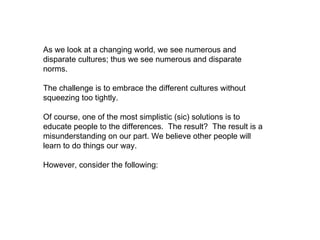 As we look at a changing world, we see numerous and disparate cultures; thus we see numerous and disparate norms.  The challenge is to embrace the different cultures without squeezing too tightly.  Of course, one of the most simplistic (sic) solutions is to educate people to the differences.  The result?  The result is a misunderstanding on our part. We believe other people will learn to do things our way.  However, consider the following: 