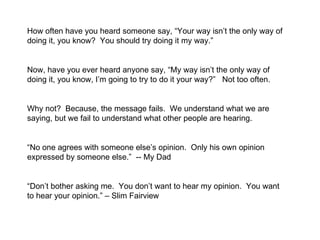 How often have you heard someone say, “Your way isn’t the only way of doing it, you know?  You should try doing it my way.”  Now, have you ever heard anyone say, “My way isn’t the only way of doing it, you know, I’m going to try to do it your way?”  Not too often.  Why not?  Because, the message fails.  We understand what we are saying, but we fail to understand what other people are hearing.  “ No one agrees with someone else’s opinion.  Only his own opinion expressed by someone else.”  -- My Dad  “ Don’t bother asking me.  You don’t want to hear my opinion.  You want to hear your opinion.” – Slim Fairview 