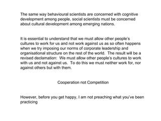 The same way behavioural scientists are concerned with cognitive development among people, social scientists must be concerned about cultural development among emerging nations.  It is essential to understand that we must allow other people’s cultures to work for us and not work against us as so often happens when we try imposing our norms of corporate leadership and organisational structure on the rest of the world.  The result will be a revised declamation:  We must allow other people’s cultures to work with us and not against us.  To do this we must neither work for, nor against others but with them. Cooperation not Competition However, before you get happy, I am not preaching what you’ve been practicing  