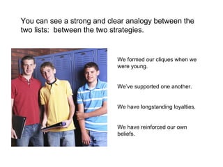 We formed our cliques when we were young. We’ve supported one another. We have longstanding loyalties. We have reinforced our own beliefs. You can see a strong and clear analogy between the two lists:  between the two strategies. 