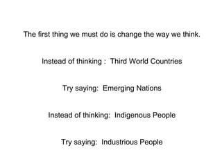 The first thing we must do is change the way we think. Instead of thinking :  Third World Countries Try saying:  Emerging Nations Instead of thinking:  Indigenous People Try saying:  Industrious People 
