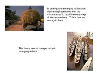 In dealing with emerging nations we view emerging nations with the mindset used to recall the early days of Western nations.  This is how we see agriculture. This is our view of transportation in emerging nations. 