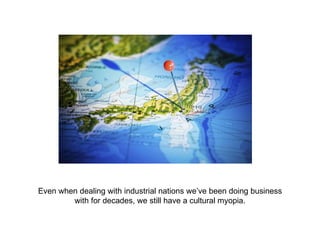 Even when dealing with industrial nations we’ve been doing business with for decades, we still have a cultural myopia. 