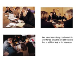 We have been doing business this way for so long that we still believe this is still the way to do business. 