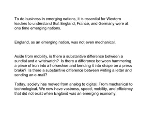 To do business in emerging nations, it is essential for Western leaders to understand that England, France, and Germany were at one time emerging nations.  England, as an emerging nation, was not even mechanical. Aside from mobility, is there a substantive difference between a sundial and a wristwatch?  Is there a difference between hammering a piece of iron into a horseshoe and bending it into shape on a press brake?  Is there a substantive difference between writing a letter and sending an e-mail?  Today, society has moved from analog to digital. From mechanical to technological. We now have vastness, speed, mobility, and efficiency that did not exist when England was an emerging economy. 
