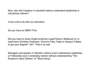 Now, why don’t leaders in industrial nations understand leadership in industrious nations?  It has a lot to do with our education. Do you have an MBA? Fine.  Did you have to study Anglo-American Legal History; Medieval Lit; or read Hans Christian Andersen, Grimm’s Fairy Tales or Aesop’s Fables to get your degree?  No?  That is so sad.  Managers and leaders in Western nations won’t understand Leadership or Followship (sic) in emerging nations without understanding “The Emperor’s New Clothes” or “Stone Soup”.  