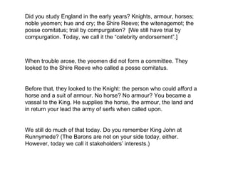 Did you study England in the early years? Knights, armour, horses; noble yeomen; hue and cry; the Shire Reeve; the witenagemot; the posse comitatus; trail by compurgation?  [We still have trial by compurgation. Today, we call it the “celebrity endorsement”.] When trouble arose, the yeomen did not form a committee. They looked to the Shire Reeve who called a posse comitatus.  Before that, they looked to the Knight: the person who could afford a horse and a suit of armour. No horse? No armour? You became a vassal to the King. He supplies the horse, the armour, the land and in return your lead the army of serfs when called upon.  We still do much of that today. Do you remember King John at Runnymede? (The Barons are not on your side today, either. However, today we call it stakeholders’ interests.) 