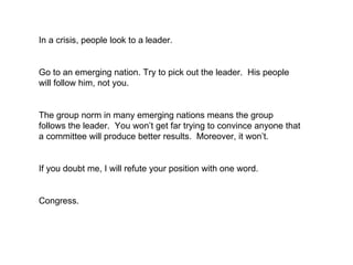 In a crisis, people look to a leader.  Go to an emerging nation. Try to pick out the leader.  His people will follow him, not you.  The group norm in many emerging nations means the group follows the leader.  You won’t get far trying to convince anyone that a committee will produce better results.  Moreover, it won’t.  If you doubt me, I will refute your position with one word.  Congress. 