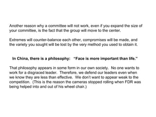Another reason why a committee will not work, even if you expand the size of your committee, is the fact that the group will move to the center.  Extremes will counter-balance each other, compromises will be made, and the variety you sought will be lost by the very method you used to obtain it. In China, there is a philosophy:  “Face is more important than life.”   That philosophy appears in some form in our own society.  No one wants to work for a disgraced leader.  Therefore, we defend our leaders even when we know they are less than effective.  We don’t want to appear weak to the competition.  (This is the reason the cameras stopped rolling when FDR was being helped into and out of his wheel chair.) 