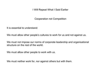 I Will Repeat What I Said Earlier Cooperation not Competition It is essential to understand: We must allow other people’s cultures to work for us and not against us. We must not impose our norms of corporate leadership and organisational structure on the rest of the world.  We must allow other people to work with us. We must neither work for, nor against others but with them. 