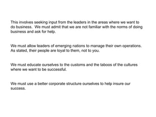 This involves seeking input from the leaders in the areas where we want to do business.  We must admit that we are not familiar with the norms of doing business and ask for help. We must allow leaders of emerging nations to manage their own operations.  As stated, their people are loyal to them, not to you. We must educate ourselves to the customs and the taboos of the cultures where we want to be successful. We must use a better corporate structure ourselves to help insure our success. 
