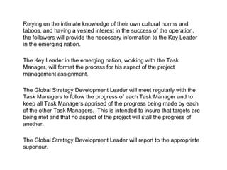Relying on the intimate knowledge of their own cultural norms and taboos, and having a vested interest in the success of the operation, the followers will provide the necessary information to the Key Leader in the emerging nation. The Key Leader in the emerging nation, working with the Task Manager, will format the process for his aspect of the project management assignment. The Global Strategy Development Leader will meet regularly with the Task Managers to follow the progress of each Task Manager and to keep all Task Managers apprised of the progress being made by each of the other Task Managers.  This is intended to insure that targets are being met and that no aspect of the project will stall the progress of another.  The Global Strategy Development Leader will report to the appropriate superiour. 