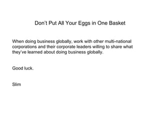 Don’t Put All Your Eggs in One Basket When doing business globally, work with other multi-national corporations and their corporate leaders willing to share what they’ve learned about doing business globally. Good luck. Slim 