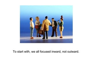 To start with, we all focused inward, not outward. 