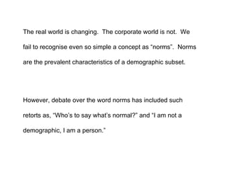 The real world is changing.  The corporate world is not.  We fail to recognise even so simple a concept as “norms”.  Norms are the prevalent characteristics of a demographic subset.  However, debate over the word norms has included such retorts as, “Who’s to say what’s normal?” and “I am not a demographic, I am a person.” 