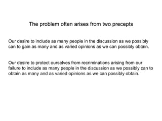 The problem often arises from two precepts Our desire to include as many people in the discussion as we possibly can to gain as many and as varied opinions as we can possibly obtain. Our desire to protect ourselves from recriminations arising from our failure to include as many people in the discussion as we possibly can to obtain as many and as varied opinions as we can possibly obtain. 