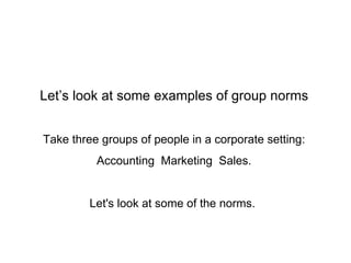 Let’s look at some examples of group norms Take three groups of people in a corporate setting: Accounting  Marketing  Sales. Let's look at some of the norms.  