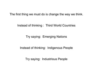 The first thing we must do is change the way we think. Instead of thinking :  Third World Countries Try saying:  Emerging ...
