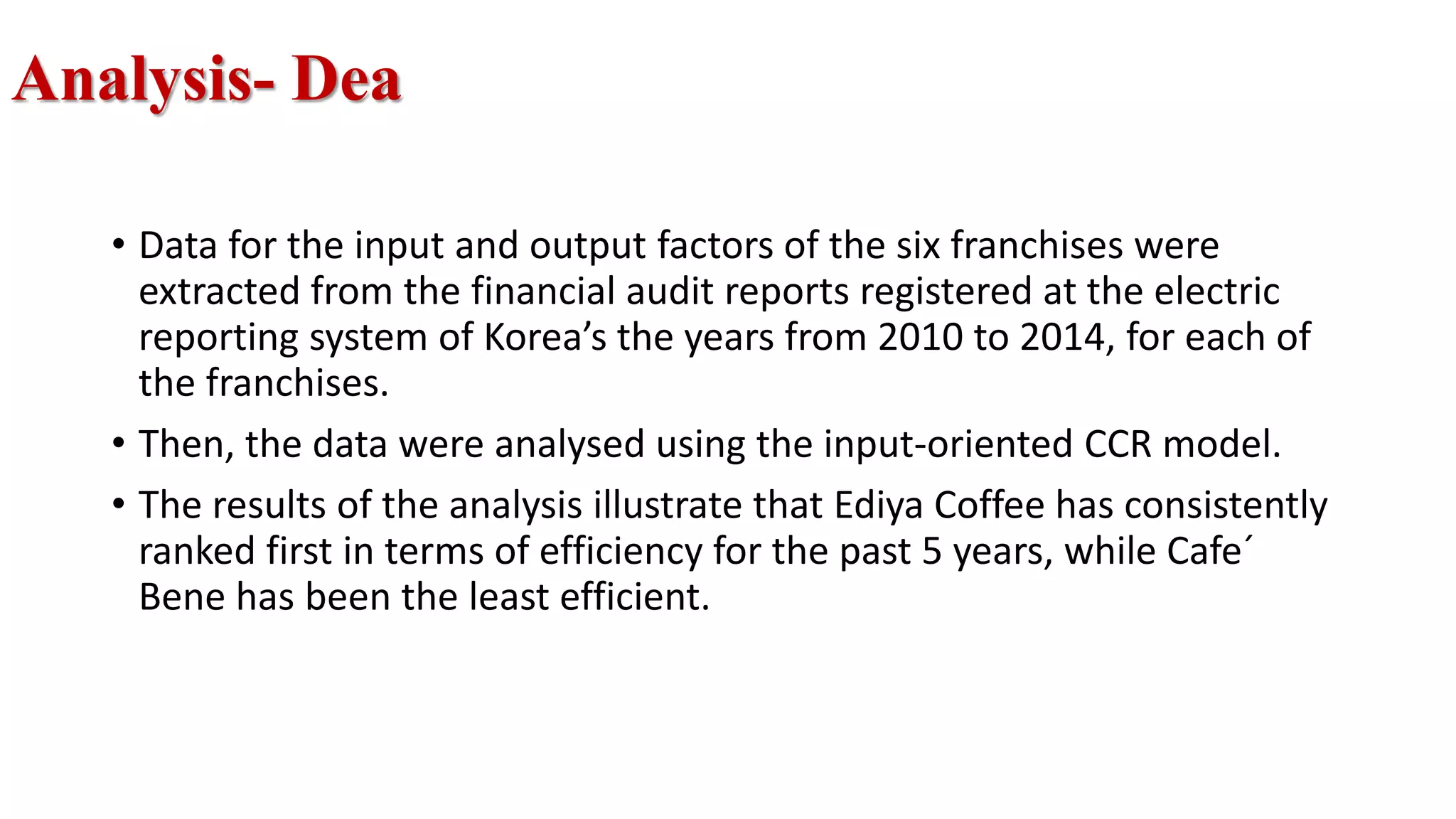 Analysis- Dea
• Data for the input and output factors of the six franchises were
extracted from the financial audit reports registered at the electric
reporting system of Korea’s the years from 2010 to 2014, for each of
the franchises.
• Then, the data were analysed using the input-oriented CCR model.
• The results of the analysis illustrate that Ediya Coffee has consistently
ranked first in terms of efficiency for the past 5 years, while Cafe´
Bene has been the least efficient.
 