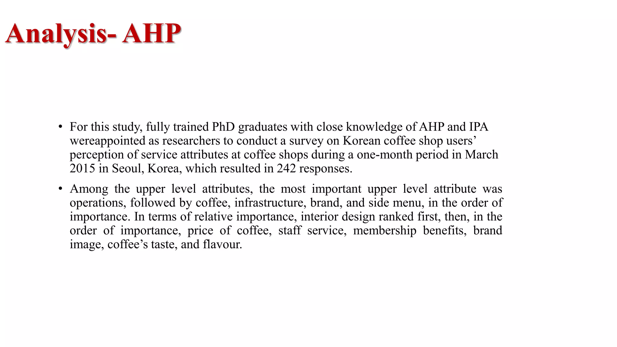 Analysis- AHP
• For this study, fully trained PhD graduates with close knowledge of AHP and IPA
wereappointed as researchers to conduct a survey on Korean coffee shop users’
perception of service attributes at coffee shops during a one-month period in March
2015 in Seoul, Korea, which resulted in 242 responses.
• Among the upper level attributes, the most important upper level attribute was
operations, followed by coffee, infrastructure, brand, and side menu, in the order of
importance. In terms of relative importance, interior design ranked first, then, in the
order of importance, price of coffee, staff service, membership benefits, brand
image, coffee’s taste, and flavour.
 