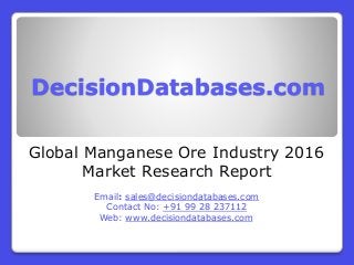 DecisionDatabases.com
Global Manganese Ore Industry 2016
Market Research Report
Email: sales@decisiondatabases.com
Contact No: +91 99 28 237112
Web: www.decisiondatabases.com
 